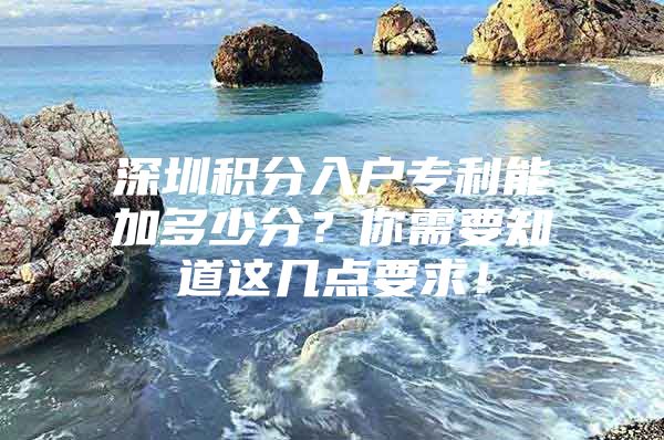 深圳积分入户专利能加多少分？你需要知道这几点要求！