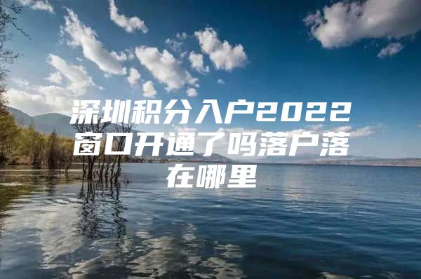 深圳积分入户2022窗口开通了吗落户落在哪里