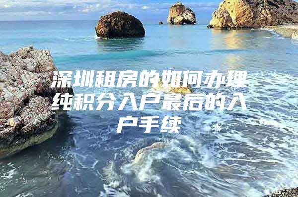 深圳租房的如何办理纯积分入户最后的入户手续