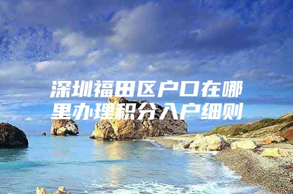 深圳福田区户口在哪里办理积分入户细则