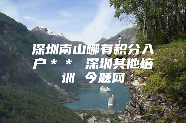深圳南山哪有积分入户＊＊ 深圳其他培训 今题网