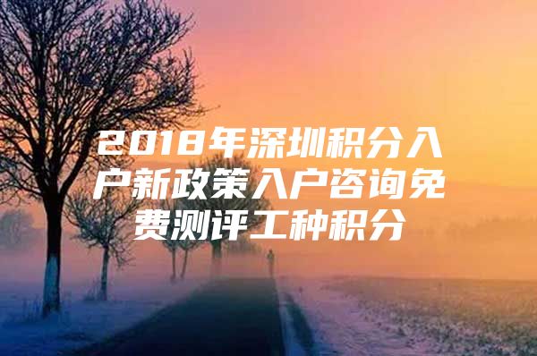 2018年深圳积分入户新政策入户咨询免费测评工种积分