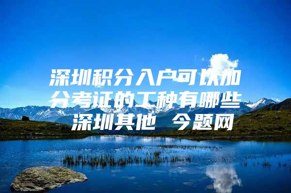 深圳积分入户可以加分考证的工种有哪些 深圳其他 今题网