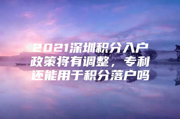 2021深圳积分入户政策将有调整，专利还能用于积分落户吗
