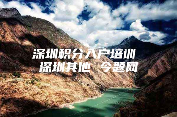 深圳积分入户培训 深圳其他 今题网