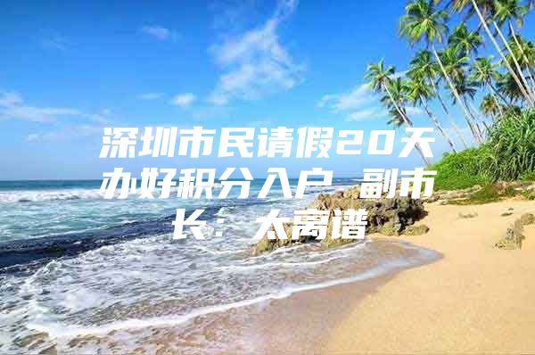 深圳市民请假20天办好积分入户 副市长：太离谱