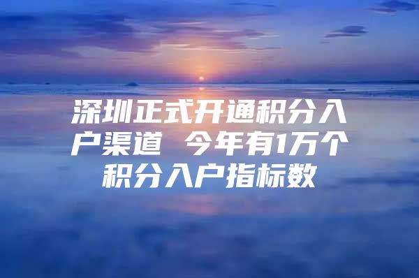 深圳正式开通积分入户渠道 今年有1万个积分入户指标数