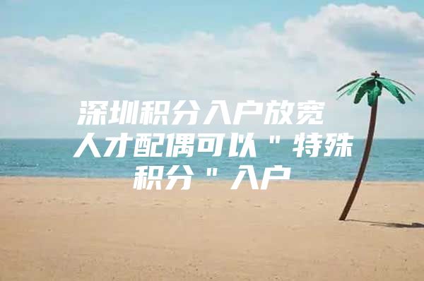 深圳积分入户放宽 人才配偶可以＂特殊积分＂入户