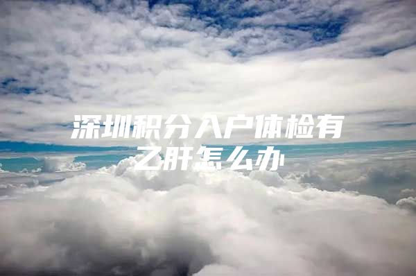 深圳积分入户体检有乙肝怎么办