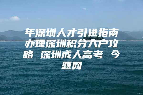 年深圳人才引进指南办理深圳积分入户攻略 深圳成人高考 今题网