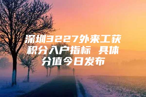 深圳3227外来工获积分入户指标 具体分值今日发布