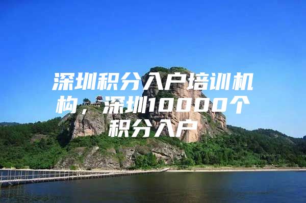 深圳积分入户培训机构，深圳10000个积分入户