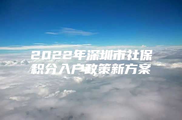 2022年深圳市社保积分入户政策新方案