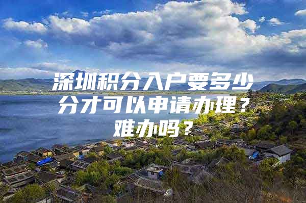 深圳积分入户要多少分才可以申请办理？难办吗？