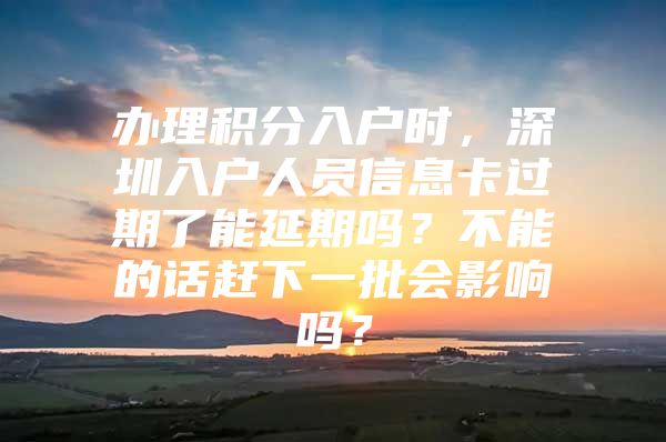 办理积分入户时，深圳入户人员信息卡过期了能延期吗？不能的话赶下一批会影响吗？