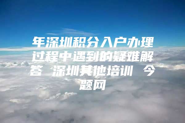 年深圳积分入户办理过程中遇到的疑难解答 深圳其他培训 今题网