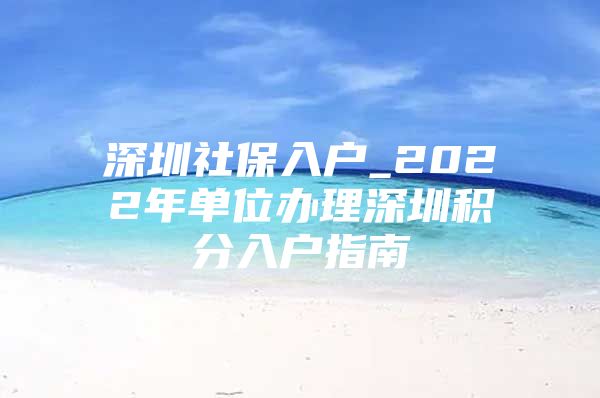 深圳社保入户_2022年单位办理深圳积分入户指南