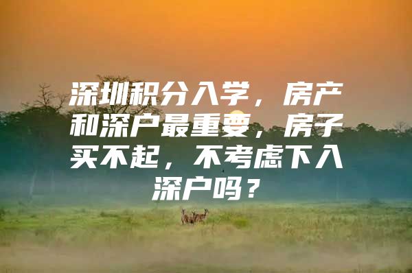 深圳积分入学，房产和深户最重要，房子买不起，不考虑下入深户吗？