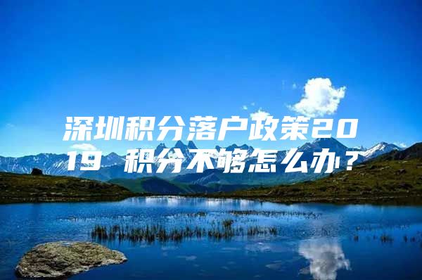 深圳积分落户政策2019 积分不够怎么办？