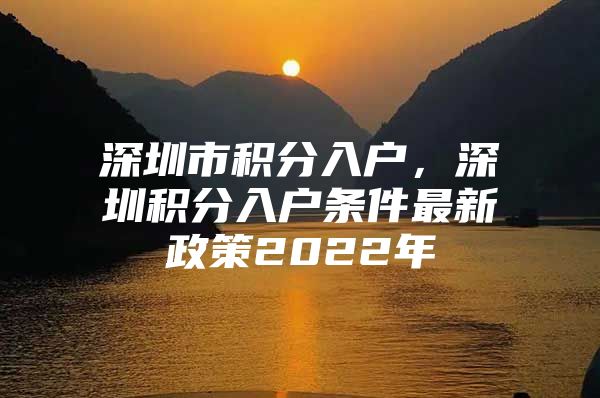 深圳市积分入户，深圳积分入户条件最新政策2022年