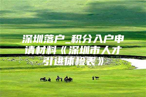 深圳落户_积分入户申请材料《深圳市人才引进体检表》
