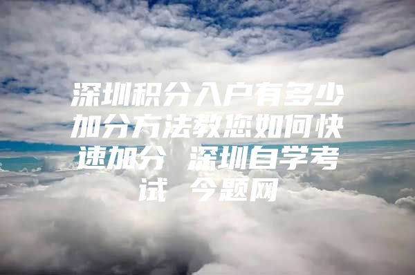 深圳积分入户有多少加分方法教您如何快速加分 深圳自学考试 今题网
