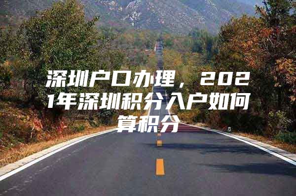 深圳户口办理，2021年深圳积分入户如何算积分