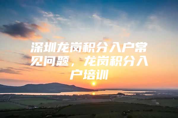 深圳龙岗积分入户常见问题，龙岗积分入户培训