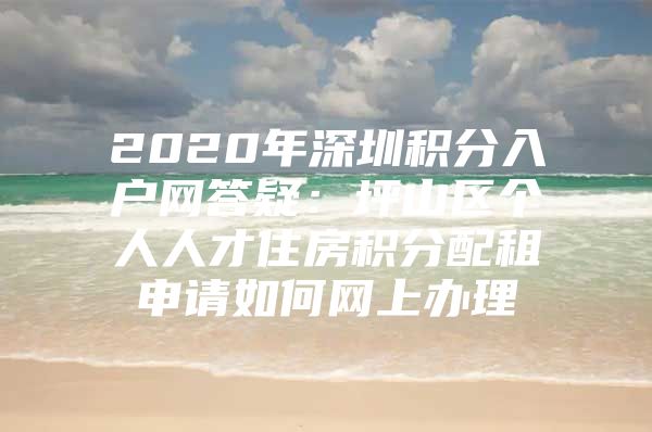 2020年深圳积分入户网答疑：坪山区个人人才住房积分配租申请如何网上办理