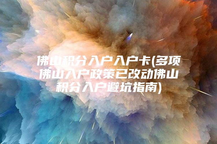 佛山积分入户入户卡(多项佛山入户政策已改动佛山积分入户避坑指南)