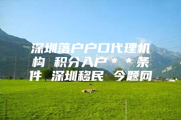 深圳落户户口代理机构 积分入户＊＊条件 深圳移民 今题网