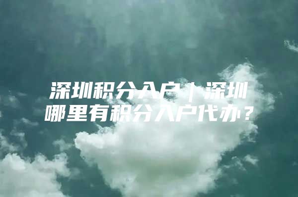 深圳积分入户｜深圳哪里有积分入户代办？