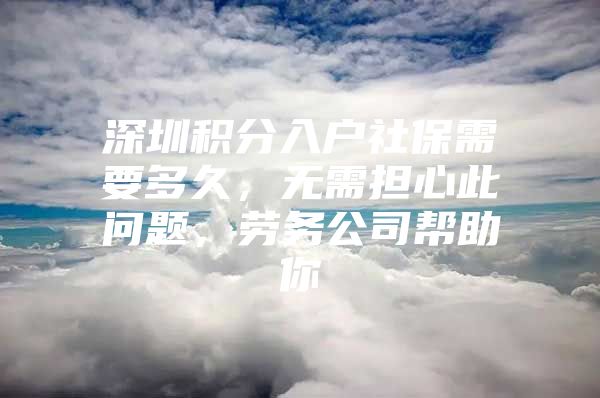 深圳积分入户社保需要多久，无需担心此问题，劳务公司帮助你