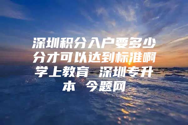 深圳积分入户要多少分才可以达到标准啊学上教育 深圳专升本 今题网