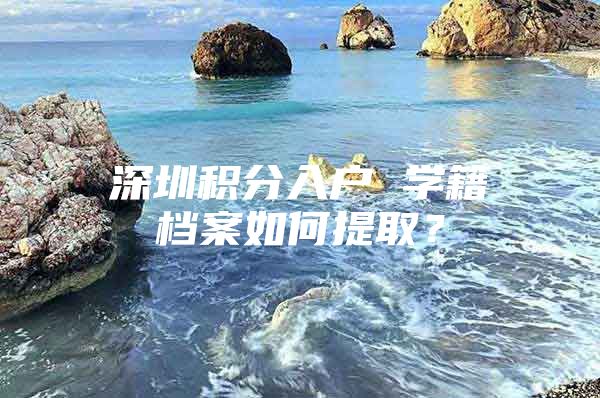 深圳积分入户 学籍档案如何提取？