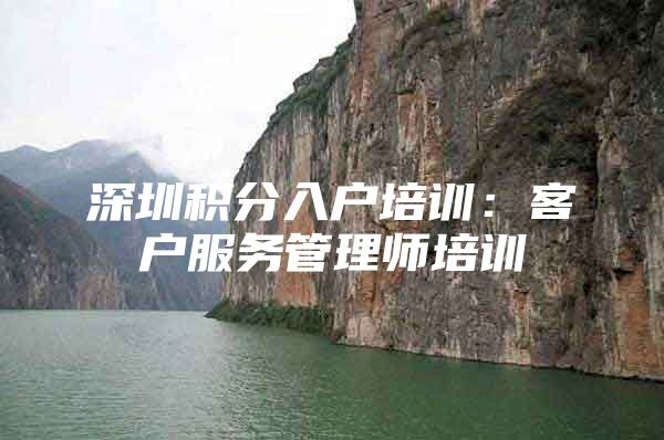 深圳积分入户培训：客户服务管理师培训
