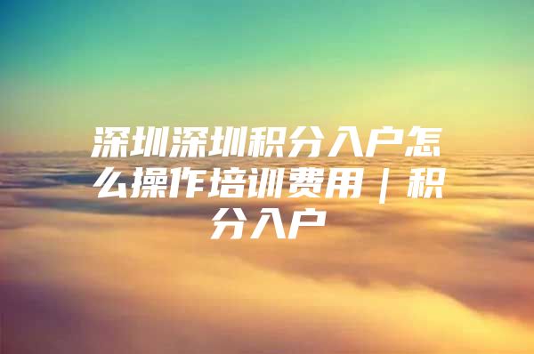 深圳深圳积分入户怎么操作培训费用｜积分入户