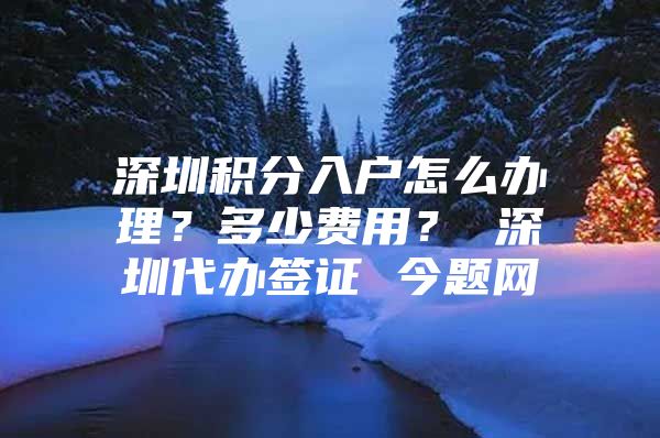 深圳积分入户怎么办理？多少费用？ 深圳代办签证 今题网