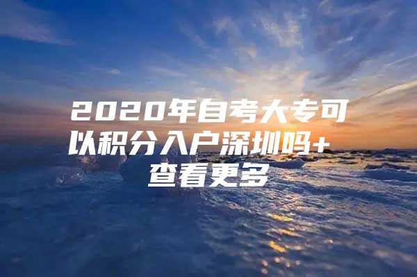 2020年自考大专可以积分入户深圳吗+ 查看更多