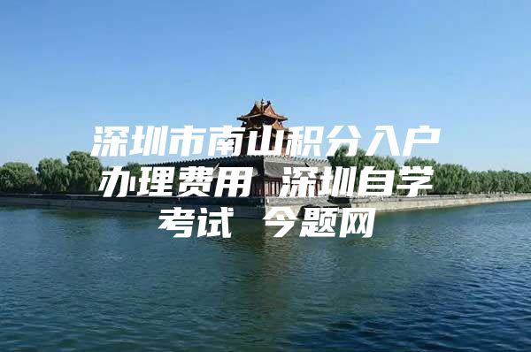 深圳市南山积分入户办理费用 深圳自学考试 今题网