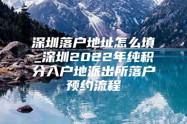深圳落户地址怎么填_深圳2022年纯积分入户地派出所落户预约流程