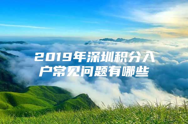 2019年深圳积分入户常见问题有哪些