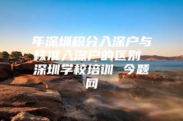 年深圳积分入深户与核准入深户的区别 深圳学校培训 今题网