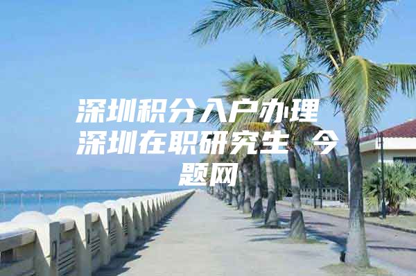 深圳积分入户办理 深圳在职研究生 今题网