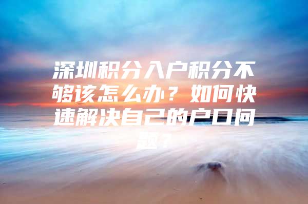 深圳积分入户积分不够该怎么办？如何快速解决自己的户口问题？