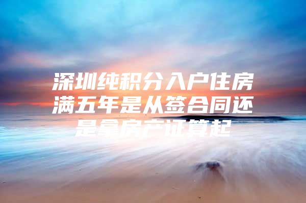 深圳纯积分入户住房满五年是从签合同还是拿房产证算起