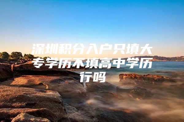 深圳积分入户只填大专学历不填高中学历行吗