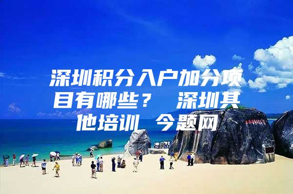 深圳积分入户加分项目有哪些？ 深圳其他培训 今题网