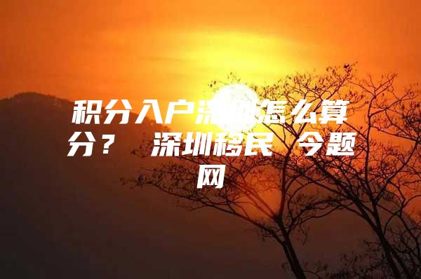 积分入户深圳怎么算分？ 深圳移民 今题网