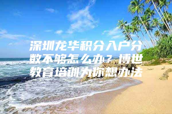 深圳龙华积分入户分数不够怎么办？博世教育培训为你想办法